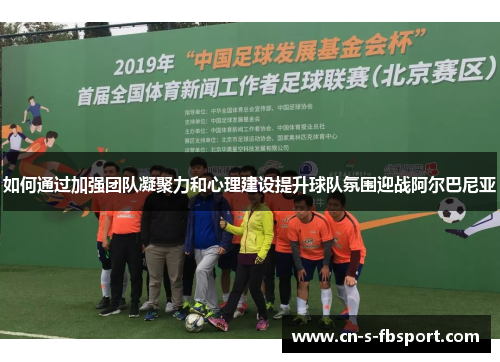 如何通过加强团队凝聚力和心理建设提升球队氛围迎战阿尔巴尼亚