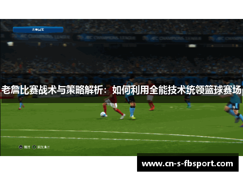 老詹比赛战术与策略解析：如何利用全能技术统领篮球赛场