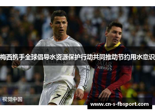 梅西携手全球倡导水资源保护行动共同推动节约用水意识 梅西携手全球倡导水资源保护行动共同推动节约用水意识