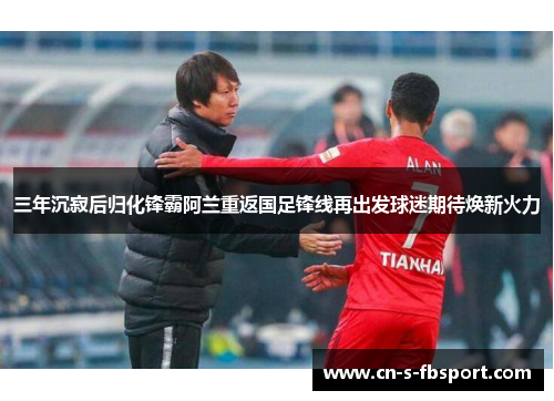 三年沉寂后归化锋霸阿兰重返国足锋线再出发球迷期待焕新火力