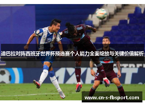 迪巴拉对阵西班牙世界杯预选赛个人能力全面绽放与关键价值解析