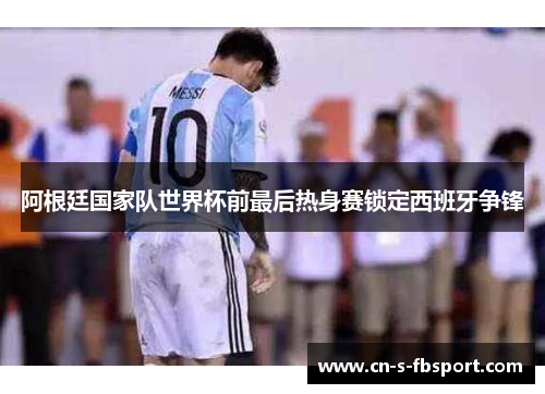 阿根廷国家队世界杯前最后热身赛锁定西班牙争锋